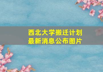 西北大学搬迁计划最新消息公布图片