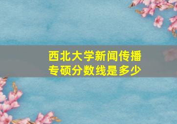 西北大学新闻传播专硕分数线是多少