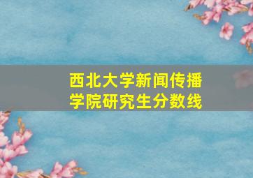 西北大学新闻传播学院研究生分数线