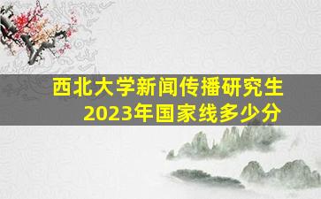 西北大学新闻传播研究生2023年国家线多少分