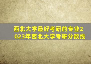 西北大学最好考研的专业2023年西北大学考研分数线