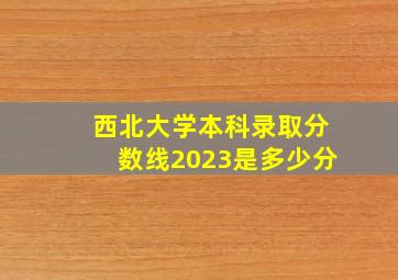 西北大学本科录取分数线2023是多少分