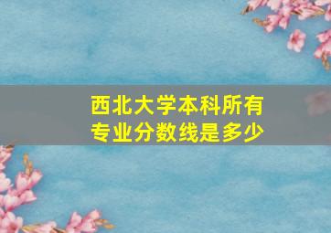 西北大学本科所有专业分数线是多少