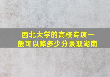 西北大学的高校专项一般可以降多少分录取湖南