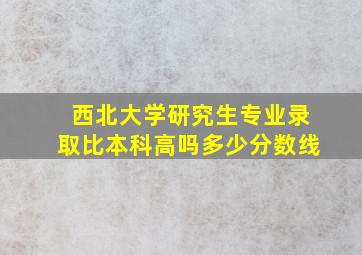 西北大学研究生专业录取比本科高吗多少分数线