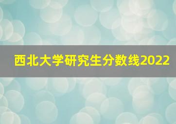 西北大学研究生分数线2022