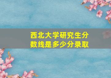 西北大学研究生分数线是多少分录取