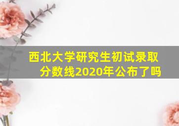 西北大学研究生初试录取分数线2020年公布了吗