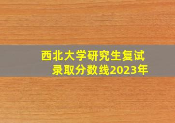 西北大学研究生复试录取分数线2023年