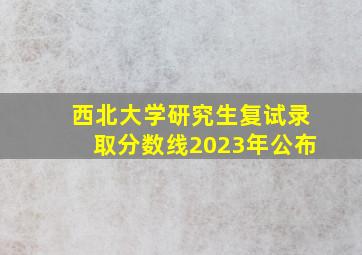 西北大学研究生复试录取分数线2023年公布