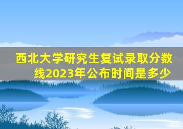 西北大学研究生复试录取分数线2023年公布时间是多少