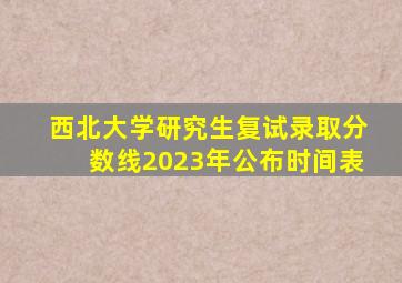 西北大学研究生复试录取分数线2023年公布时间表