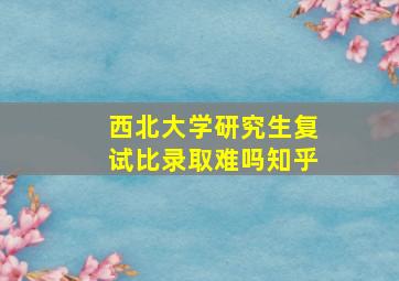 西北大学研究生复试比录取难吗知乎