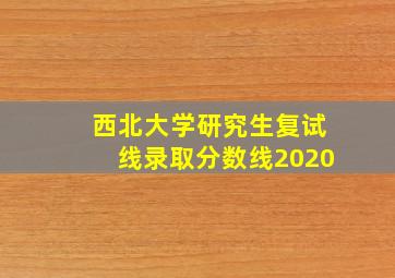 西北大学研究生复试线录取分数线2020