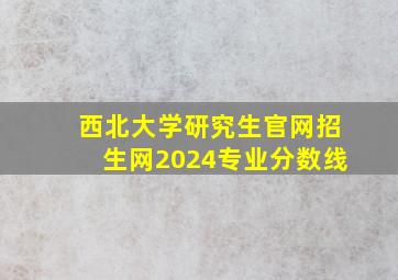 西北大学研究生官网招生网2024专业分数线