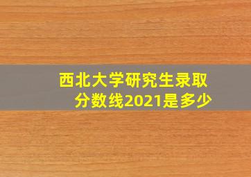 西北大学研究生录取分数线2021是多少