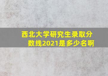 西北大学研究生录取分数线2021是多少名啊