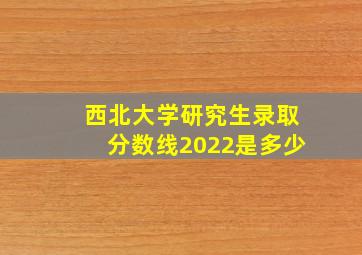 西北大学研究生录取分数线2022是多少