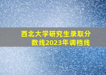 西北大学研究生录取分数线2023年调档线