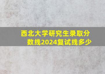 西北大学研究生录取分数线2024复试线多少