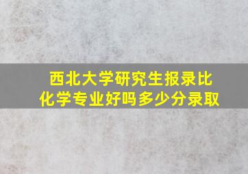 西北大学研究生报录比化学专业好吗多少分录取