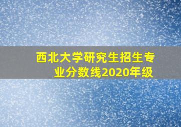 西北大学研究生招生专业分数线2020年级