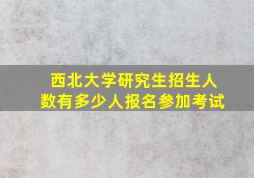 西北大学研究生招生人数有多少人报名参加考试