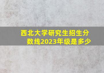 西北大学研究生招生分数线2023年级是多少