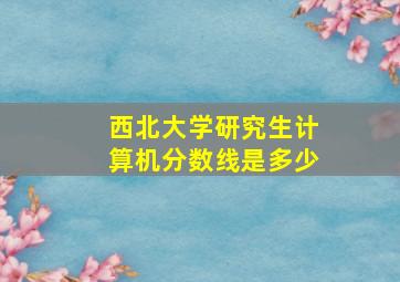 西北大学研究生计算机分数线是多少