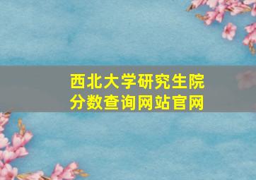 西北大学研究生院分数查询网站官网