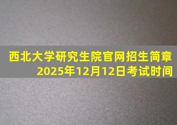 西北大学研究生院官网招生简章2025年12月12日考试时间