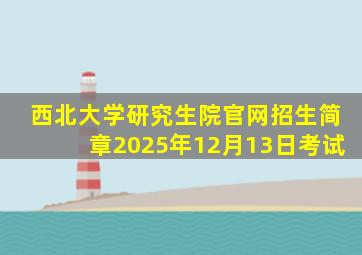 西北大学研究生院官网招生简章2025年12月13日考试