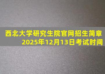 西北大学研究生院官网招生简章2025年12月13日考试时间