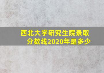 西北大学研究生院录取分数线2020年是多少