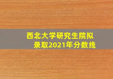 西北大学研究生院拟录取2021年分数线