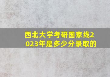 西北大学考研国家线2023年是多少分录取的