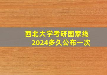 西北大学考研国家线2024多久公布一次