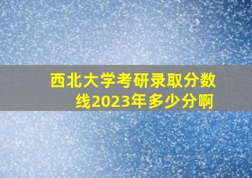 西北大学考研录取分数线2023年多少分啊