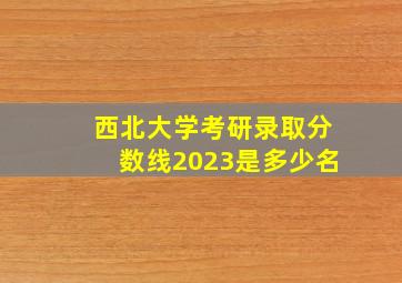 西北大学考研录取分数线2023是多少名