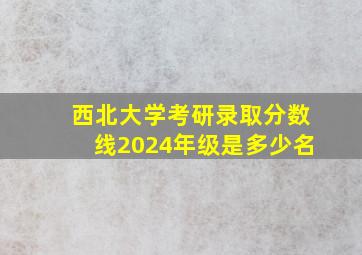 西北大学考研录取分数线2024年级是多少名