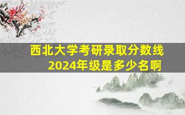 西北大学考研录取分数线2024年级是多少名啊