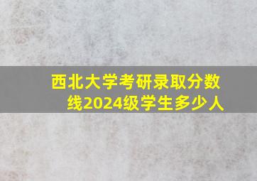 西北大学考研录取分数线2024级学生多少人