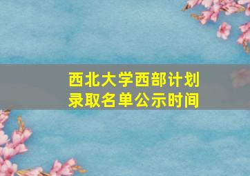 西北大学西部计划录取名单公示时间