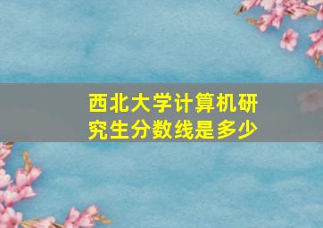 西北大学计算机研究生分数线是多少