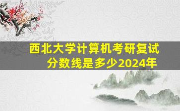 西北大学计算机考研复试分数线是多少2024年