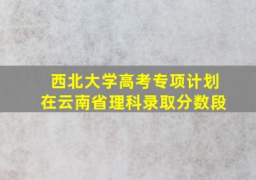 西北大学高考专项计划在云南省理科录取分数段