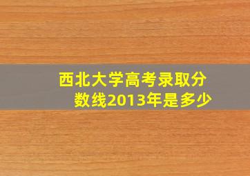 西北大学高考录取分数线2013年是多少