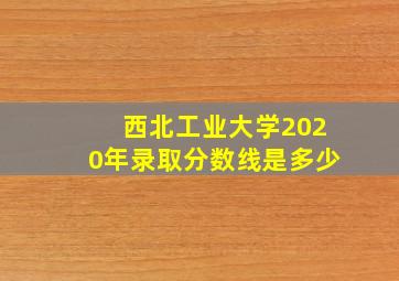 西北工业大学2020年录取分数线是多少