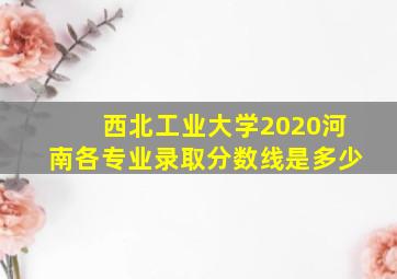 西北工业大学2020河南各专业录取分数线是多少