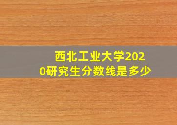 西北工业大学2020研究生分数线是多少